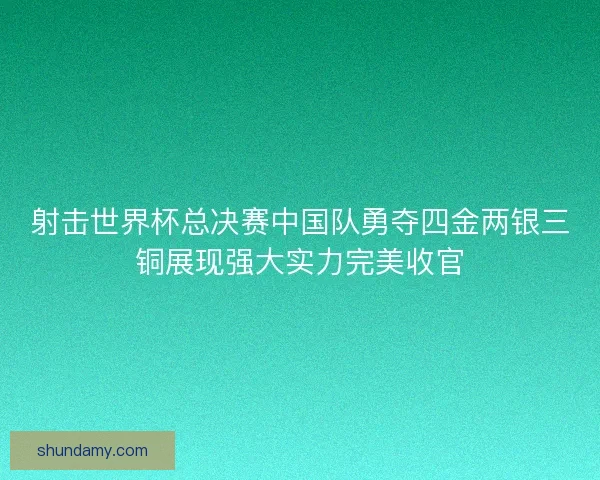 射击世界杯总决赛中国队勇夺四金两银三铜展现强大实力完美收官
