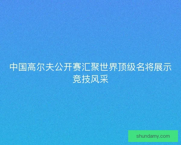 中国高尔夫公开赛汇聚世界顶级名将展示竞技风采