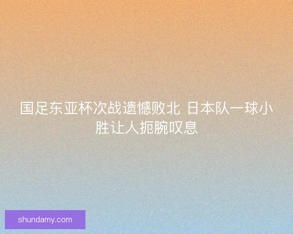 国足东亚杯次战遗憾败北 日本队一球小胜让人扼腕叹息