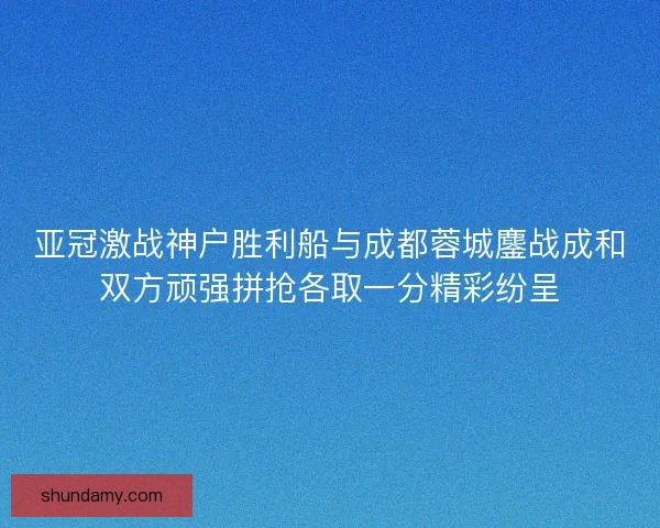 亚冠激战神户胜利船与成都蓉城鏖战成和双方顽强拼抢各取一分精彩纷呈