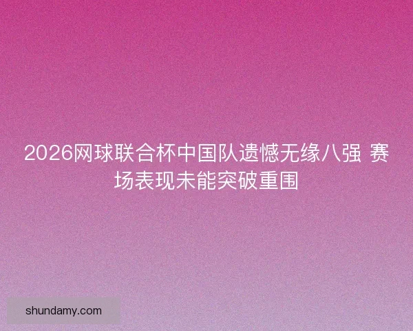 2026网球联合杯中国队遗憾无缘八强 赛场表现未能突破重围