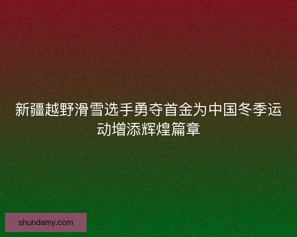 新疆越野滑雪选手勇夺首金为中国冬季运动增添辉煌篇章