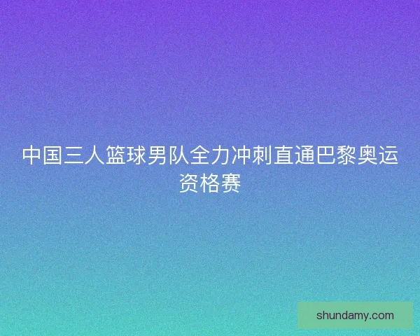 中国三人篮球男队全力冲刺直通巴黎奥运资格赛