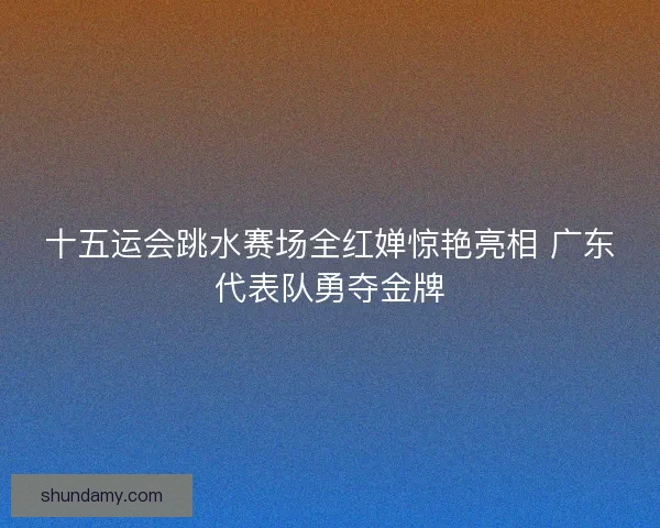 十五运会跳水赛场全红婵惊艳亮相 广东代表队勇夺金牌