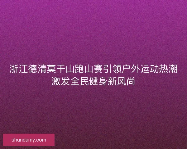 浙江德清莫干山跑山赛引领户外运动热潮激发全民健身新风尚